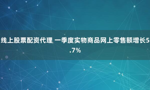 线上股票配资代理 一季度实物商品网上零售额增长5.7%