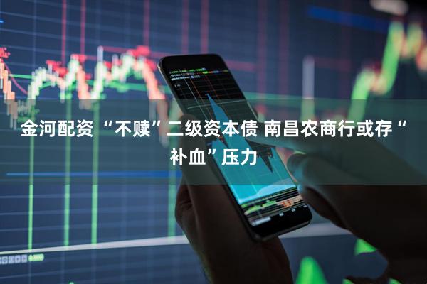 金河配资 “不赎”二级资本债 南昌农商行或存“补血”压力