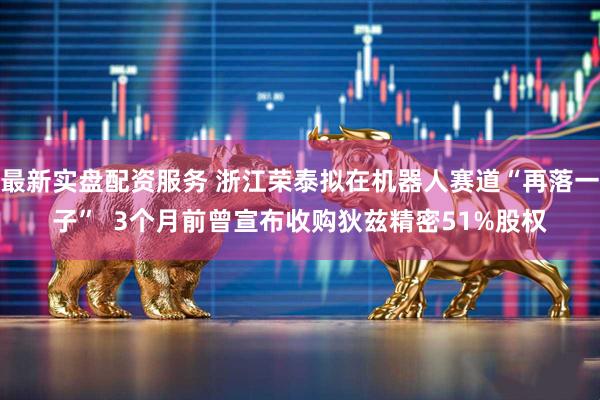 最新实盘配资服务 浙江荣泰拟在机器人赛道“再落一子”  3个月前曾宣布收购狄兹精密51%股权