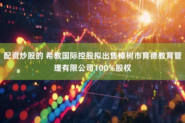 配资炒股的 希教国际控股拟出售樟树市育德教育管理有限公司100%股权