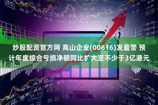 炒股配资官方网 高山企业(00616)发盈警 预计年度综合亏损净额同比扩大至不少于3亿港元