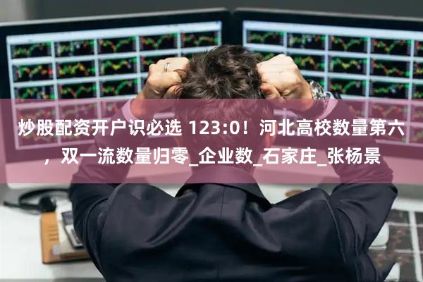 炒股配资开户识必选 123:0！河北高校数量第六，双一流数量归零_企业数_石家庄_张杨景