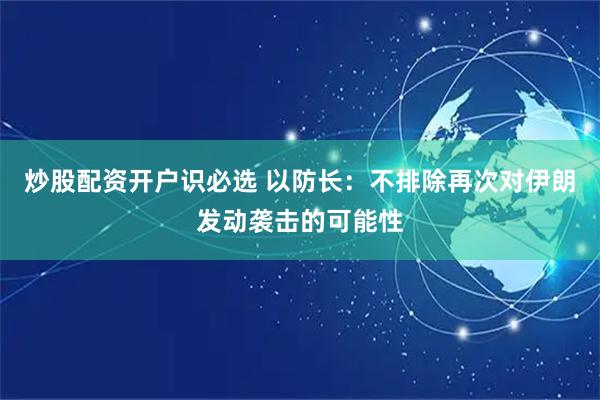 炒股配资开户识必选 以防长：不排除再次对伊朗发动袭击的可能性