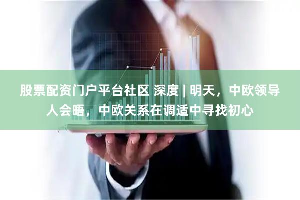 股票配资门户平台社区 深度 | 明天，中欧领导人会晤，中欧关系在调适中寻找初心