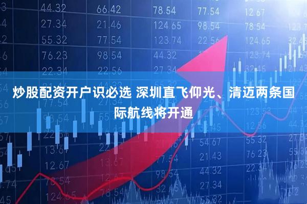 炒股配资开户识必选 深圳直飞仰光、清迈两条国际航线将开通