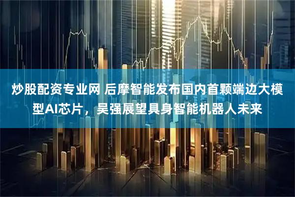 炒股配资专业网 后摩智能发布国内首颗端边大模型AI芯片，吴强展望具身智能机器人未来