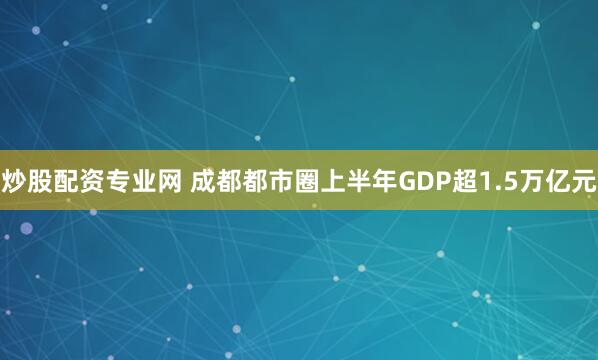 炒股配资专业网 成都都市圈上半年GDP超1.5万亿元