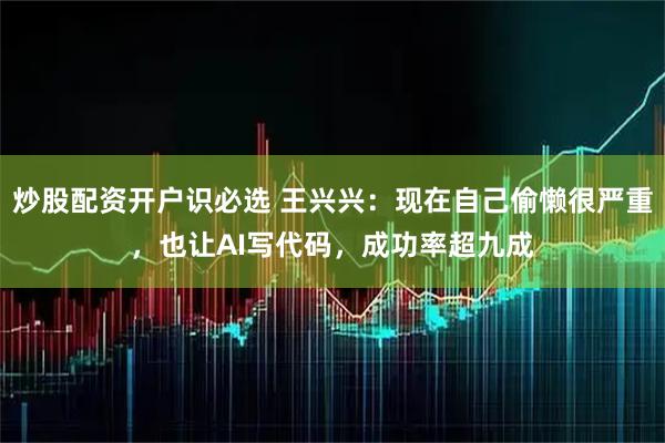炒股配资开户识必选 王兴兴：现在自己偷懒很严重，也让AI写代码，成功率超九成
