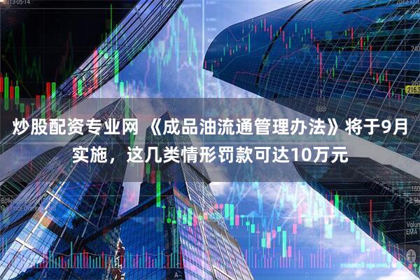 炒股配资专业网 《成品油流通管理办法》将于9月实施，这几类情形罚款可达10万元
