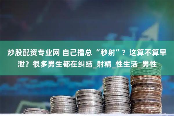炒股配资专业网 自己撸总 “秒射”？这算不算早泄？很多男生都在纠结_射精_性生活_男性