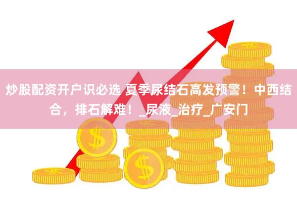 炒股配资开户识必选 夏季尿结石高发预警！中西结合，排石解难！_尿液_治疗_广安门