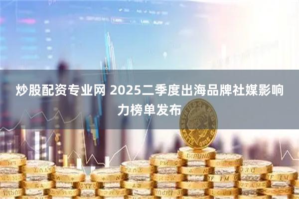 炒股配资专业网 2025二季度出海品牌社媒影响力榜单发布