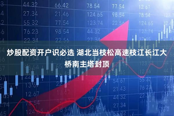 炒股配资开户识必选 湖北当枝松高速枝江长江大桥南主塔封顶
