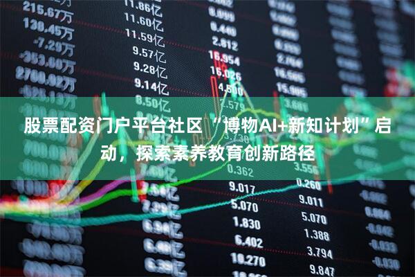 股票配资门户平台社区 “博物AI+新知计划”启动，探索素养教育创新路径