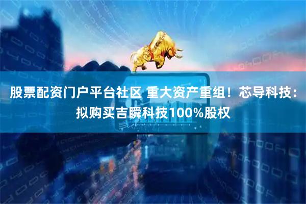 股票配资门户平台社区 重大资产重组！芯导科技：拟购买吉瞬科技100%股权