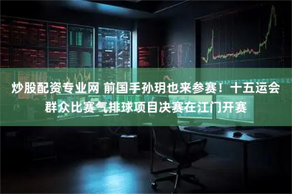 炒股配资专业网 前国手孙玥也来参赛！十五运会群众比赛气排球项目决赛在江门开赛