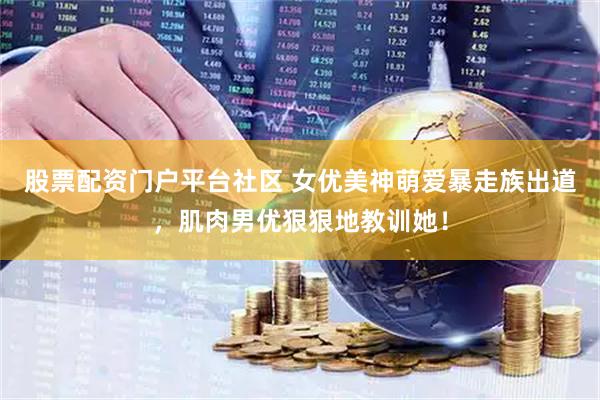 股票配资门户平台社区 女优美神萌爱暴走族出道，肌肉男优狠狠地教训她！