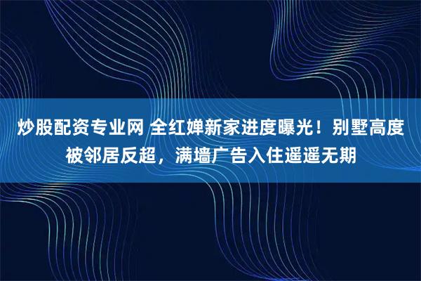 炒股配资专业网 全红婵新家进度曝光！别墅高度被邻居反超，满墙广告入住遥遥无期