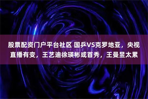 股票配资门户平台社区 国乒VS克罗地亚,央视直播有变,王艺迪徐瑛彬或首秀,王曼昱太累