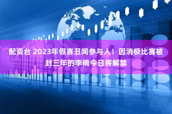 配资台 2023年假赛丑闻参与人！因消极比赛被封三年的李楠今日将解禁