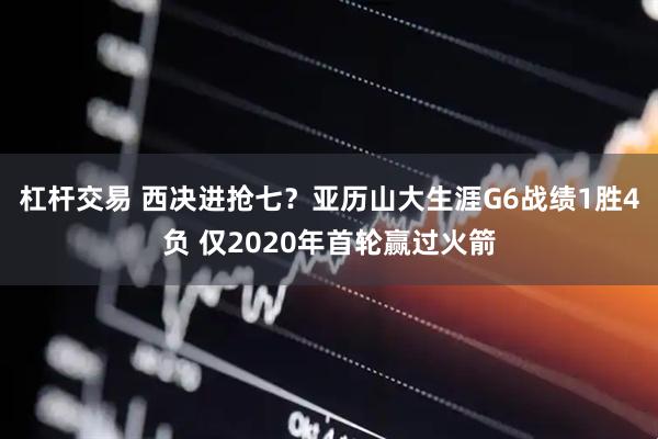 杠杆交易 西决进抢七？亚历山大生涯G6战绩1胜4负 仅2020年首轮赢过火箭