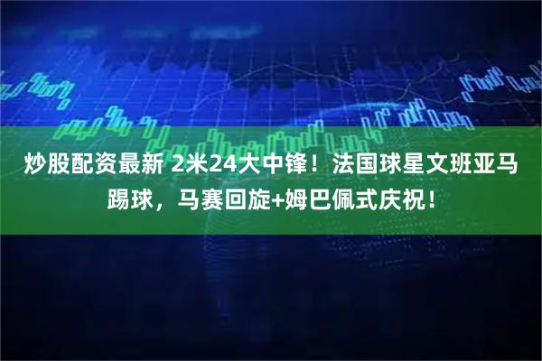 炒股配资最新 2米24大中锋！法国球星文班亚马踢球，马赛回旋+姆巴佩式庆祝！