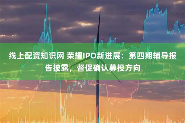 线上配资知识网 荣耀IPO新进展：第四期辅导报告披露，督促确认募投方向