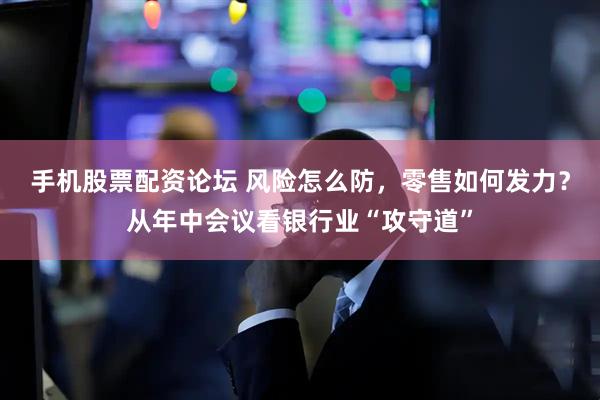 手机股票配资论坛 风险怎么防,零售如何发力?从年中会议看银行业“攻守道”