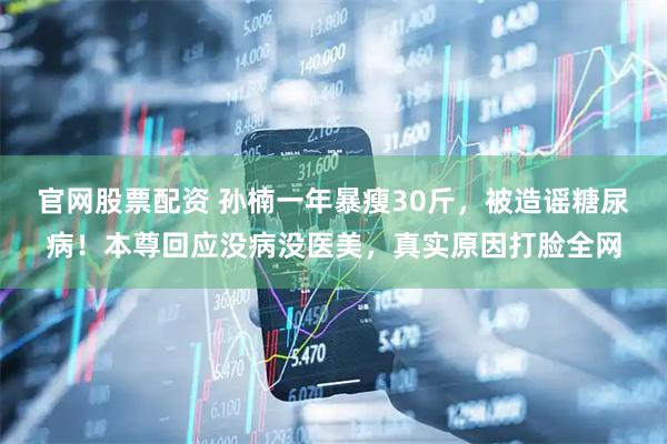 官网股票配资 孙楠一年暴瘦30斤，被造谣糖尿病！本尊回应没病没医美，真实原因打脸全网