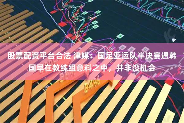 股票配资平台合法 津媒：国足亚运队半决赛遇韩国早在教练组意料之中，并非没机会